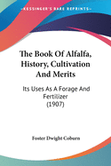 The Book Of Alfalfa, History, Cultivation And Merits: Its Uses As A Forage And Fertilizer (1907)