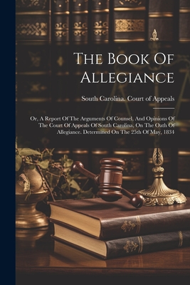 The Book Of Allegiance: Or, A Report Of The Arguments Of Counsel, And Opinions Of The Court Of Appeals Of South Carolina, On The Oath Of Allegiance. Determined On The 25th Of May, 1834 - South Carolina Court of Appeals (Creator)