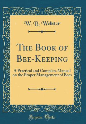 The Book of Bee-Keeping: A Practical and Complete Manual on the Proper Management of Bees (Classic Reprint) - Webster, W B