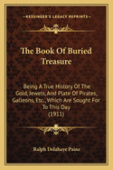 The Book of Buried Treasure: Being a True History of the Gold, Jewels, and Plate of Pirates, Galleons, Etc., Which Are Sought for to This Day