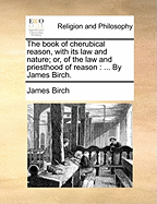 The Book of Cherubical Reason, with Its Law and Nature; Or, of the Law and Priesthood of Reason: ... by James Birch