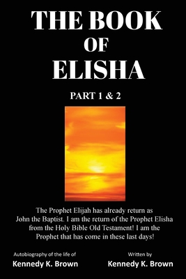 The Book of Elisha: PART 1 & 2: I am the return of the Prophet Elisha from the Old Testament! I am the Prophet that has come in these last days! - Brown, Kennedy K