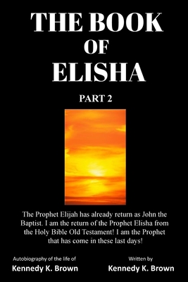 The Book of Elisha: PART 2: I am the return of the Prophet Elisha from the Old Testament! I am the Prophet that has come in these last days! - Brown, Kennedy K King