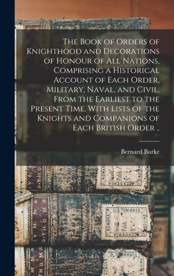 The Book of Orders of Knighthood and Decorations of Honour of all Nations, Comprising a Historical Account of Each Order, Military, Naval, and Civil, From the Earliest to the Present Time, With Lists of the Knights and Companions of Each British Order .. - Burke, Bernard