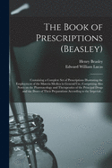 The Book of Prescriptions (Beasley): Containing a Complete Set of Prescriptions Illustrating the Employment of the Materia Medica in General Use, Comprising Also Notes on the Pharmacology and Therapeutics of the Principal Drugs and the Doses of Their...