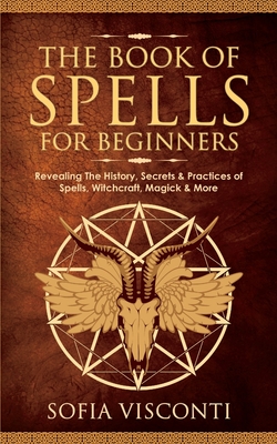 The Book of Spells for Beginners: Revealing The History, Secrets & Practices of Spells, Witchcraft, Magick & More - Visconti, Sofia