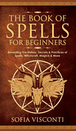 The Book of Spells for Beginners: Revealing The History, Secrets & Practices of Spells, Witchcraft, Magick & More