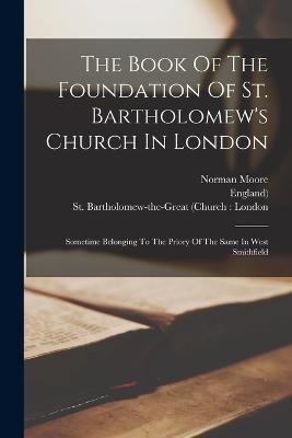 The Book Of The Foundation Of St. Bartholomew's Church In London: Sometime Belonging To The Priory Of The Same In West Smithfield - St Bartholomew-The-Great (Church L (Creator), and England), and Moore, Norman