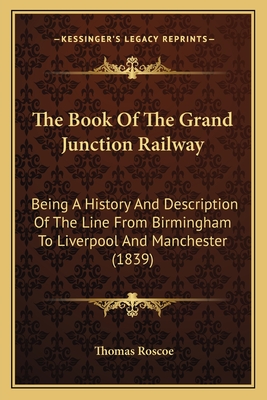 The Book of the Grand Junction Railway: Being a History and Description of the Line from Birmingham to Liverpool and Manchester (1839) - Roscoe, Thomas