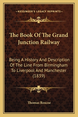The Book of the Grand Junction Railway: Being a History and Description of the Line from Birmingham to Liverpool and Manchester (1839) - Roscoe, Thomas