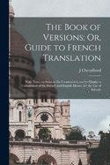 The Book of Versions; Or, Guide to French Translation: With Notes, to Assist in the Construction, and to Display a Comparison of the French and English Idioms. for the Use of Schools