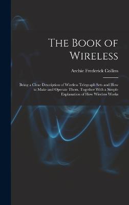 The Book of Wireless: Being a Clear Description of Wireless Telegraph Sets and How to Make and Operate Them, Together With a Simple Explanation of How Wireless Works - Collins, Archie Frederick