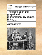 The Book Upon the Gospel and Regeneration. by James Birch,