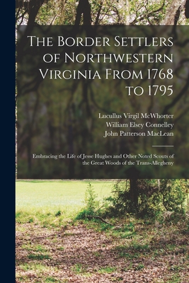 The Border Settlers of Northwestern Virginia From 1768 to 1795: Embracing the Life of Jesse Hughes and Other Noted Scouts of the Great Woods of the Trans-Allegheny - Connelley, William Elsey, and MacLean, John Patterson, and McWhorter, Lucullus Virgil