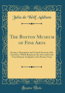 The Boston Museum of Fine Arts: Giving a Descriptive and Critical Account of Its Treasures, Which Represent the Arts and Crafts from Remote Antiquity to the Present Time (Classic Reprint)