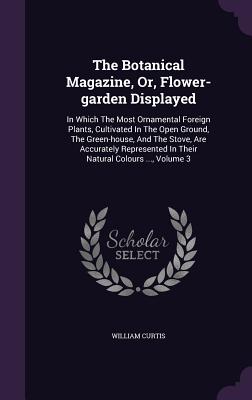 The Botanical Magazine, Or, Flower-garden Displayed: In Which The Most Ornamental Foreign Plants, Cultivated In The Open Ground, The Green-house, And The Stove, Are Accurately Represented In Their Natural Colours ..., Volume 3 - Curtis, William, Dr., PH.D.