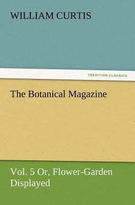 The Botanical Magazine, Vol. 5 Or, Flower-Garden Displayed - Curtis, William, Dr., PH.D.