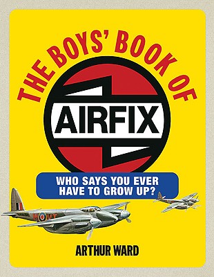 The Boys' Book of Airfix: Who Says You Ever Have to Grow Up? - Ward, Arthur