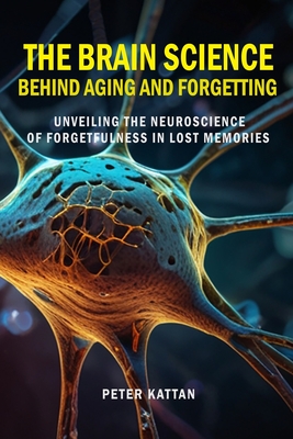 The Brain Science behind Aging and Forgetting: Unveiling the Neuroscience of Forgetfulness in Lost Memories - Kattan, Peter I