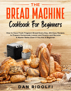 The Bread Machine Cookbook for Beginners: How to Have Fresh and Fragrant Bread Every Day. 200] Easy Recipes to Make Tasty Homemade Loaves and Snacks and Become A Master Baker Even If You Are A Beginner