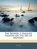 The Brewer: A Familier Treatise on the Art of Brewing