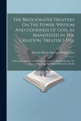 The Bridgewater Treatises On The Power, Wisdom And Goodness Of God, As Manifested In The Creation. Treatise I-viii.: Astronomy And General Physics Considered With Reference To Natural Theology, By William Whewell. 7th Ed - Francis Henry Egerton Bridgewater (Earl (Creator)