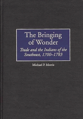 The Bringing of Wonder: Trade and the Indians of the Southeast, 1700-1783 - Morris, Michael