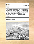 The British Architect: Or, the Builder's Treasury of Stair-Cases. ... the Whole Being Illustrated ... by the Best Hands on Sixty Folio Copper-Plates. by Abraham Swan, ... the Second Edition.