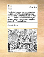 The British Carpenter: Or, a Treatise on Carpentry. Containing the Most Concise and Authentick Rules of That Art, ... the Second Edition Enlarged, with an Addition of Sixteen Copper-Plates. by Francis Price.