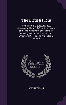 The British Flora: Containing the Select Names, Characters, Places of Growth, Duration, and Time of Flowering of the Plants Growing Wild in Great Britain: To Which Are Prefixed the Principles of Botany - Robson, Stephen