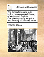 The British Language in its Lustre, or a Copious Dictionary of Welsh and English. ... Compiled by the Great Pains and Industry of Thomas Jones