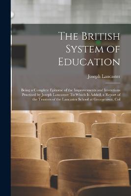 The British System of Education: Being a Complete Epitome of the Improvements and Inventions Practised by Joseph Lancaster: To Which Is Added, a Report of the Trustees of the Lancaster School at Georgetown, Col - Lancaster, Joseph