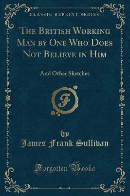 The British Working Man by One Who Does Not Believe in Him: And Other Sketches (Classic Reprint) - Sullivan, James Frank