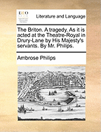 The Briton. a Tragedy. as It Is Acted at the Theatre-Royal in Drury-Lane. by His Majesty's Servants. by Mr. Philips. the Third Edition