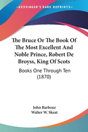 The Bruce Or The Book Of The Most Excellent And Noble Prince, Robert De Broyss, King Of Scots: Books One Through Ten (1870)