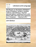 The Bruce; Or, the History of Robert I. King of Scotland. Written in Scotish Verse by John Barbour. the First Genuine Edition, Published from a Ms. Dated 1489; With Notes and a Glossary by J. Pinkerton. ... Volume 2 of 3