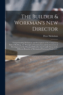 The Builder & Workman's New Director: Comprehending Definitions and Descriptions of the Component Parts of Buildings. the Principles of Construction and the Geometrical Development of the Principal Difficulties That Usually Occur in the Different...