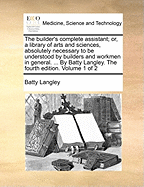 The Builder's Complete Assistant; Or, a Library of Arts and Sciences, Absolutely Necessary to Be Understood by Builders and Workmen in General. ... by Batty Langley. the Fourth Edition. Volume 1 of 2