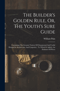 The Builder's Golden Rule, Or, The Youth's Sure Guide: Containing The Greatest Variety Of Ornamental And Useful Designs In Architecture And Carpentry: To Which Is Added, An Estimate Of Prices