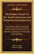 The Builder's Jewel; Or the Youth's Instructor and Workman's Remembrancer: Explaining Short and Easy Rules Made Familiar to the Meanest Capacity for Drawing and Working