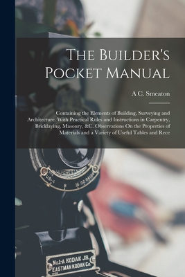 The Builder's Pocket Manual: Containing the Elements of Building, Surveying and Architecture. With Practical Rules and Instructions in Carpentry, Bricklaying, Masonry, &c. Observations On the Properties of Materials and a Variety of Useful Tables and Rece - Smeaton, A C
