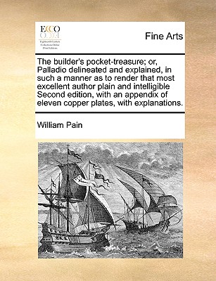 The Builder's Pocket-Treasure; Or, Palladio Delineated and Explained, in Such a Manner as to Render That Most Excellent Author Plain and Intelligible Second Edition, with an Appendix of Eleven Copper Plates, with Explanations. - Pain, William
