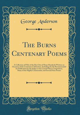 The Burns Centenary Poems: A Collection of Fifty of the Best Out of Many Hundreds Written on Occasion of the Centenary Celebration, Including the Six Recommended for Publication by the Judges at the Crystal Palace Competition, Many of the Highly Commended - Anderson, George, President