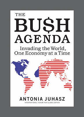 The Bush Agenda: Invading the World One Economy at a Time - Juhasz, Antonia