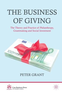The Business of Giving: The Theory and Practice of Philanthropy, Grantmaking and Social Investment - Grant, P