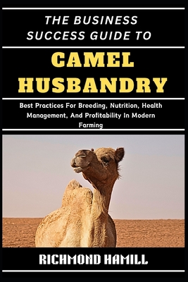 The Business Success Guide to Camel Husbandry: Best Practices For Breeding, Nutrition, Health Management, And Profitability In Modern Farming - Hamill, Richmond