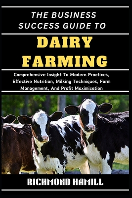 The Business Success Guide to Dairy Farming: Comprehensive Insight To Modern Practices, Effective Nutrition, Milking Techniques, Farm Management, And Profit Maximization - Hamill, Richmond