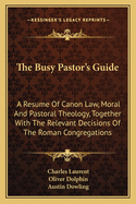 The Busy Pastor's Guide: A Resume of Canon Law, Moral and Pastoral Theology, Together with the Relevant Decisions of the Roman Congregations