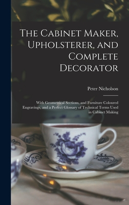 The Cabinet Maker, Upholsterer, and Complete Decorator: With Geometrical Sections, and Furniture Coloured Engravings, and a Perfect Glossary of Technical Terms Used in Cabinet Making - Nicholson, Peter 1765-1844