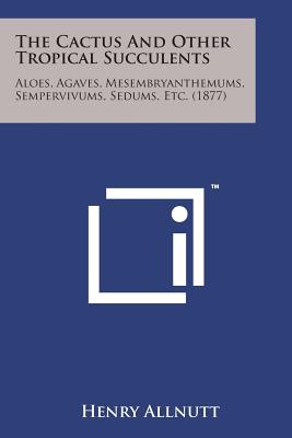 The Cactus and Other Tropical Succulents: Aloes, Agaves, Mesembryanthemums, Sempervivums, Sedums, Etc. (1877) - Allnutt, Henry